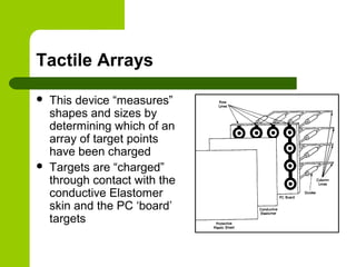 Tactile Arrays
 This device “measures”
shapes and sizes by
determining which of an
array of target points
have been charged
 Targets are “charged”
through contact with the
conductive Elastomer
skin and the PC ‘board’
targets
 