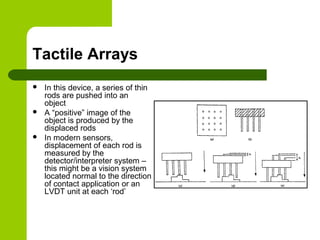Tactile Arrays
 In this device, a series of thin
rods are pushed into an
object
 A “positive” image of the
object is produced by the
displaced rods
 In modern sensors,
displacement of each rod is
measured by the
detector/interpreter system –
this might be a vision system
located normal to the direction
of contact application or an
LVDT unit at each ‘rod’
 