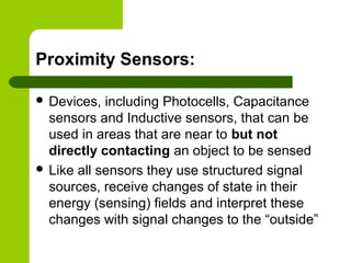 Proximity Sensors:
 Devices, including Photocells, Capacitance
sensors and Inductive sensors, that can be
used in areas that are near to but not
directly contacting an object to be sensed
 Like all sensors they use structured signal
sources, receive changes of state in their
energy (sensing) fields and interpret these
changes with signal changes to the “outside”
 