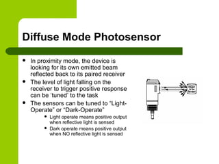 Diffuse Mode Photosensor
 In proximity mode, the device is
looking for its own emitted beam
reflected back to its paired receiver
 The level of light falling on the
receiver to trigger positive response
can be ‘tuned’ to the task
 The sensors can be tuned to “Light-
Operate” or “Dark-Operate”
 Light operate means positive output
when reflective light is sensed
 Dark operate means positive output
when NO reflective light is sensed
 