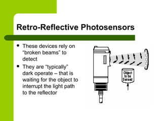 Retro-Reflective Photosensors
 These devices rely on
“broken beams” to
detect
 They are “typically”
dark operate – that is
waiting for the object to
interrupt the light path
to the reflector
 