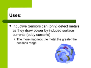 Uses:
 Inductive Sensors can (only) detect metals
as they draw power by induced surface
currents (eddy currents)
 The more magnetic the metal the greater the
sensor’s range
 