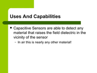 Uses And Capabilities
 Capacitive Sensors are able to detect any
material that raises the field dielectric in the
vicinity of the sensor
– In air this is nearly any other material!
 