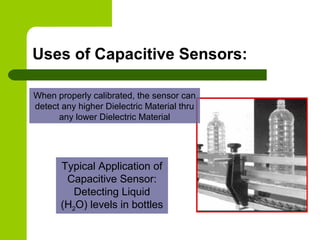Uses of Capacitive Sensors:
Typical Application of
Capacitive Sensor:
Detecting Liquid
(H2O) levels in bottles
When properly calibrated, the sensor can
detect any higher Dielectric Material thru
any lower Dielectric Material
 