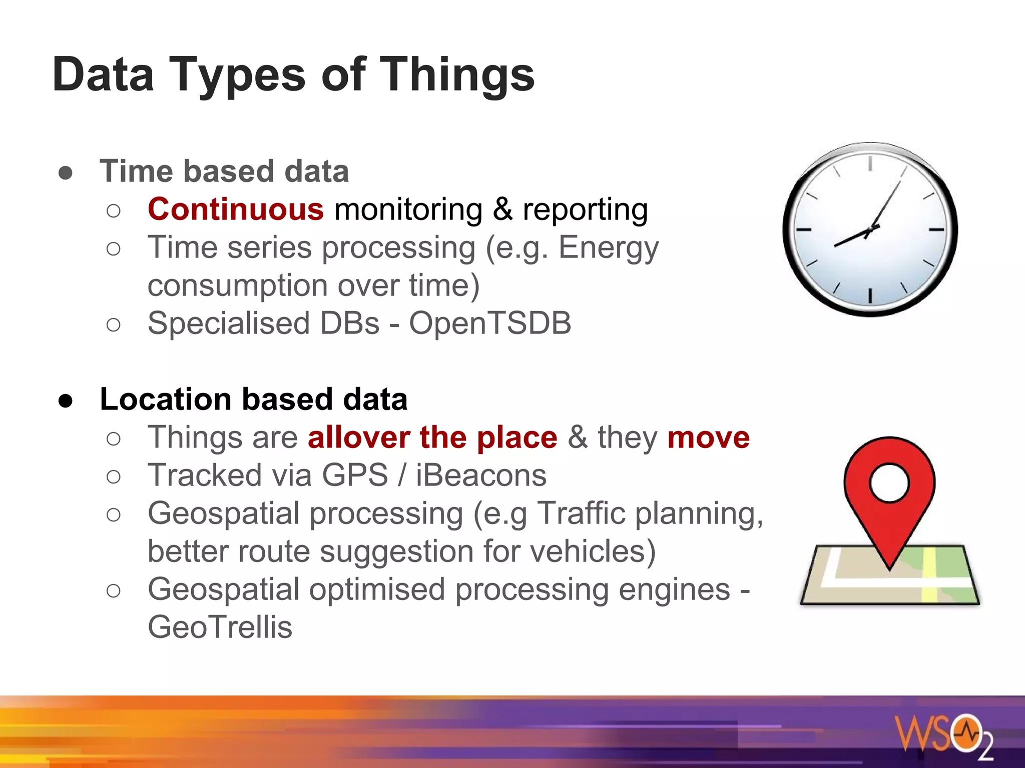 Data Types of Things
● Time based data
○ Continuous monitoring & reporting
○ Time series processing (e.g. Energy
consumption over time)
○ Specialised DBs - OpenTSDB
● Location based data
○ Things are allover the place & they move
○ Tracked via GPS / iBeacons
○ Geospatial processing (e.g Traffic planning,
better route suggestion for vehicles)
○ Geospatial optimised processing engines -
GeoTrellis
 