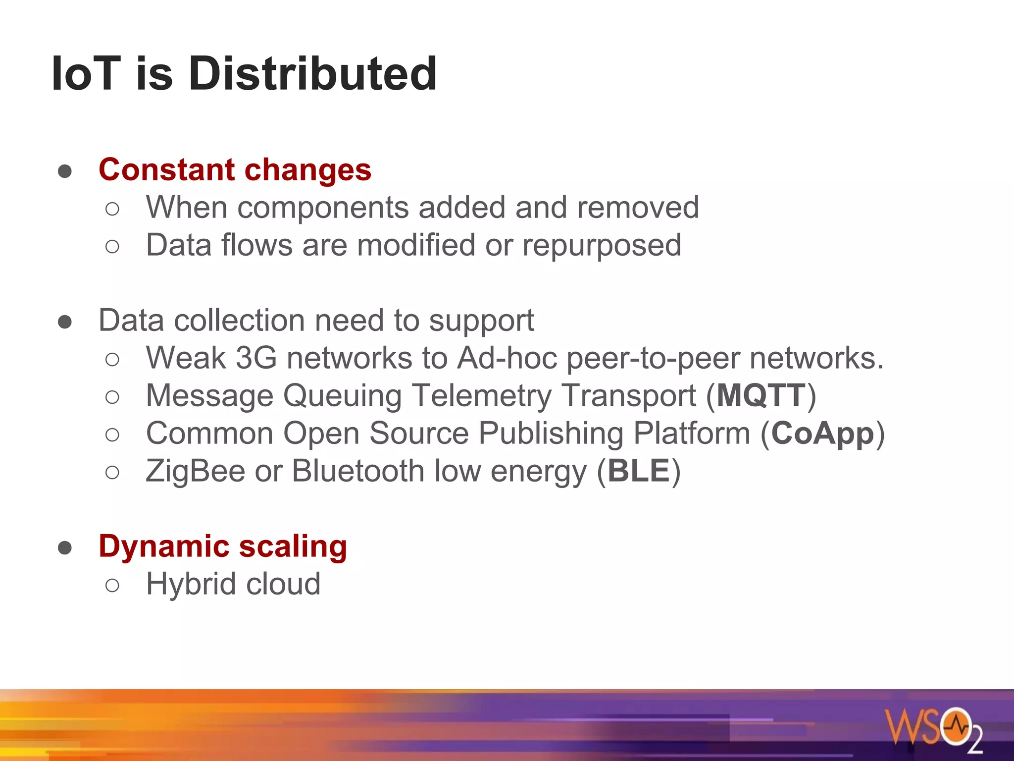 IoT is Distributed
● Constant changes
○ When components added and removed
○ Data flows are modified or repurposed
● Data collection need to support
○ Weak 3G networks to Ad-hoc peer-to-peer networks.
○ Message Queuing Telemetry Transport (MQTT)
○ Common Open Source Publishing Platform (CoApp)
○ ZigBee or Bluetooth low energy (BLE)
● Dynamic scaling
○ Hybrid cloud
 