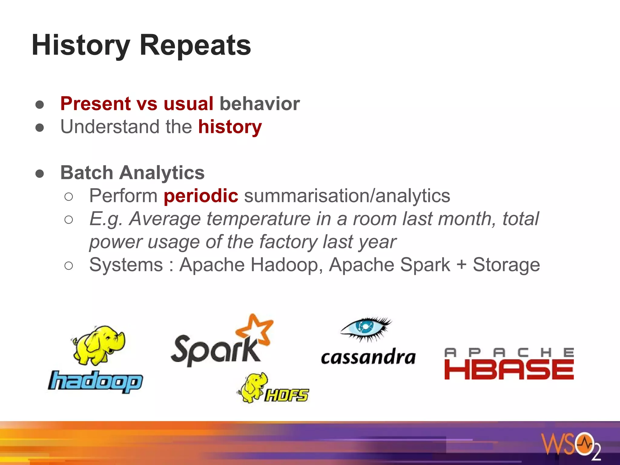 History Repeats
● Present vs usual behavior
● Understand the history
● Batch Analytics
○ Perform periodic summarisation/analytics
○ E.g. Average temperature in a room last month, total
power usage of the factory last year
○ Systems : Apache Hadoop, Apache Spark + Storage
 
