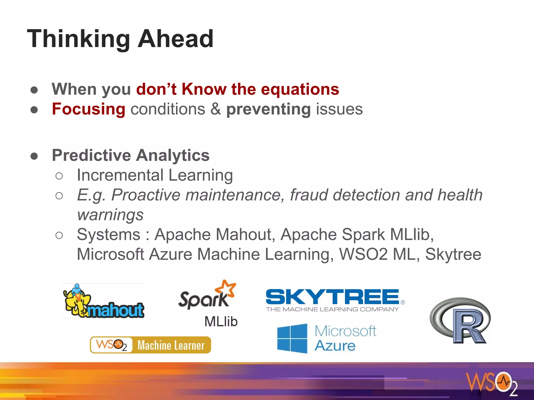 Thinking Ahead
● When you don’t Know the equations
● Focusing conditions & preventing issues
● Predictive Analytics
○ Incremental Learning
○ E.g. Proactive maintenance, fraud detection and health
warnings
○ Systems : Apache Mahout, Apache Spark MLlib,
Microsoft Azure Machine Learning, WSO2 ML, Skytree
 