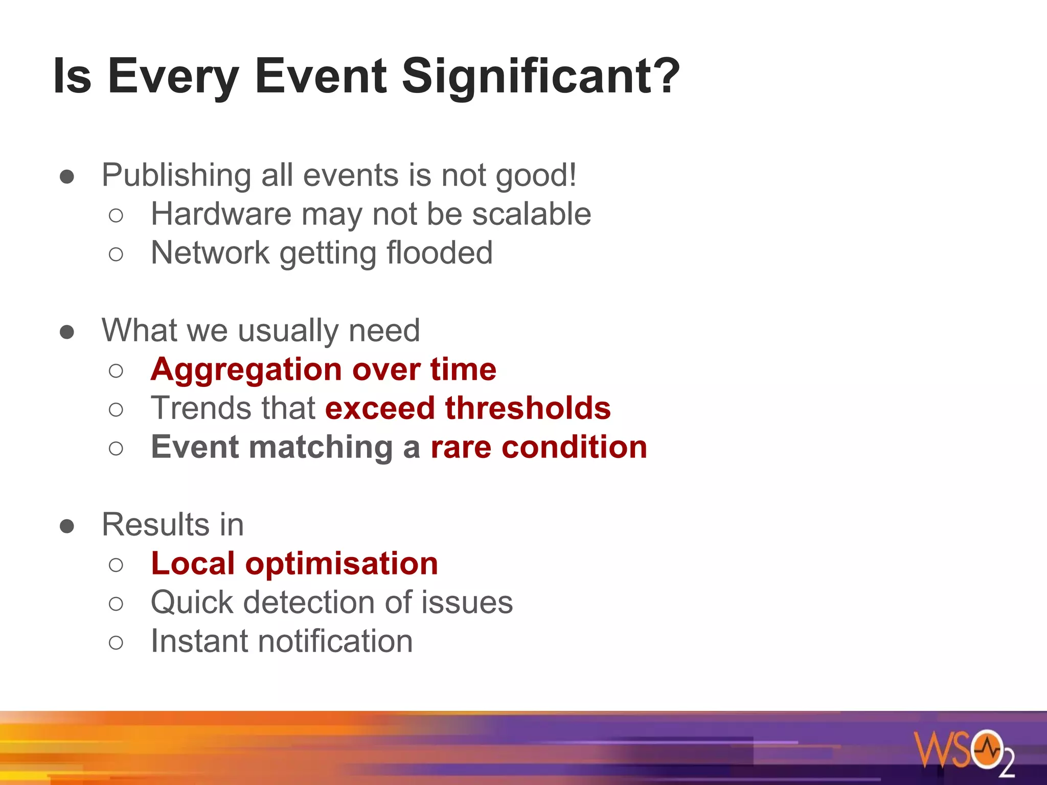 ● Publishing all events is not good!
○ Hardware may not be scalable
○ Network getting flooded
● What we usually need
○ Aggregation over time
○ Trends that exceed thresholds
○ Event matching a rare condition
● Results in
○ Local optimisation
○ Quick detection of issues
○ Instant notification
Is Every Event Significant?
 