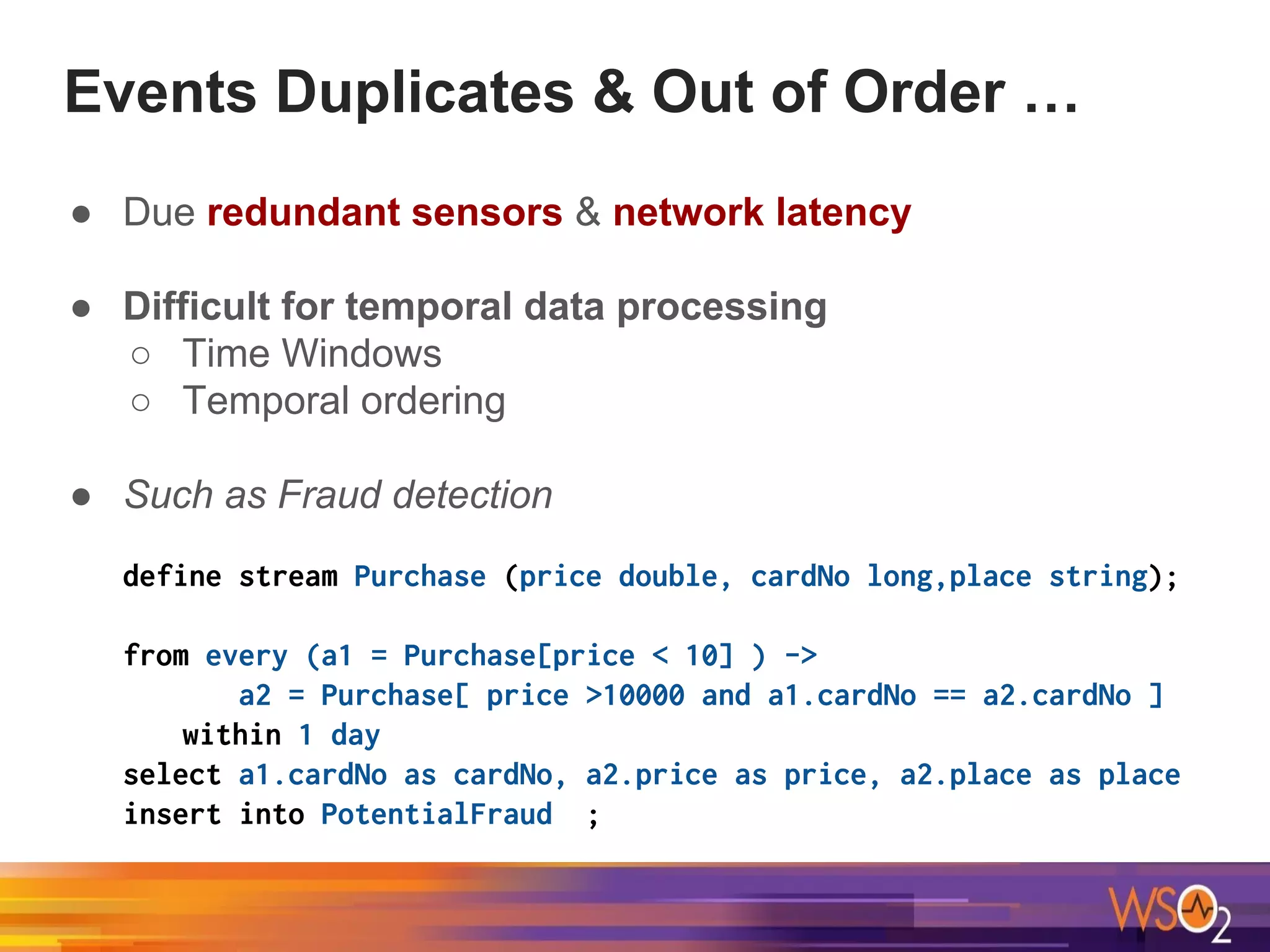 Events Duplicates & Out of Order …
● Due redundant sensors & network latency
● Difficult for temporal data processing
○ Time Windows
○ Temporal ordering
● Such as Fraud detection
define stream Purchase (price double, cardNo long,place string);
from every (a1 = Purchase[price < 10] ) ->
a2 = Purchase[ price >10000 and a1.cardNo == a2.cardNo ]
within 1 day
select a1.cardNo as cardNo, a2.price as price, a2.place as place
insert into PotentialFraud ;
 