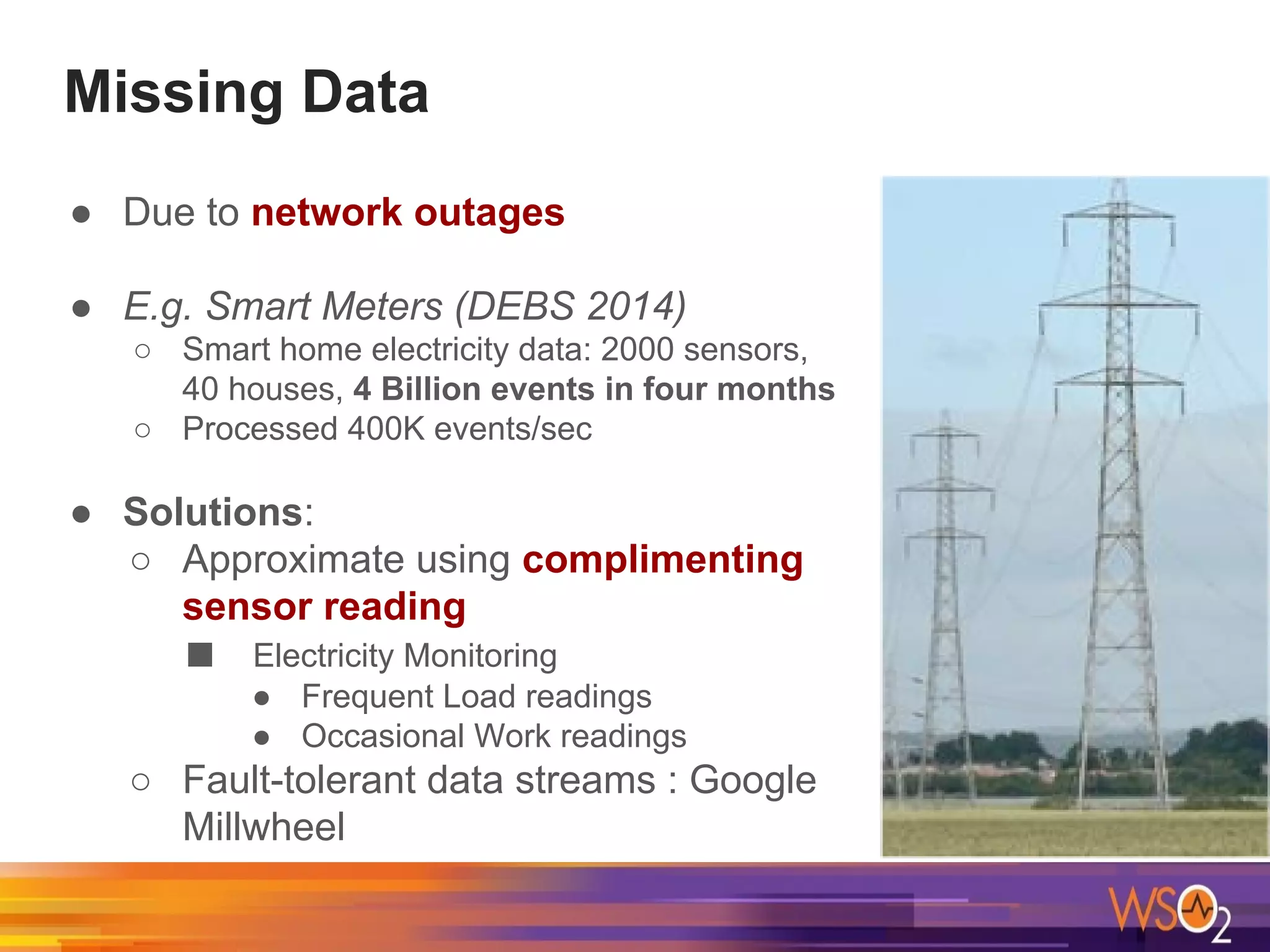Missing Data
● Due to network outages
● E.g. Smart Meters (DEBS 2014)
○ Smart home electricity data: 2000 sensors,
40 houses, 4 Billion events in four months
○ Processed 400K events/sec
● Solutions:
○ Approximate using complimenting
sensor reading
■ Electricity Monitoring
● Frequent Load readings
● Occasional Work readings
○ Fault-tolerant data streams : Google
Millwheel
 