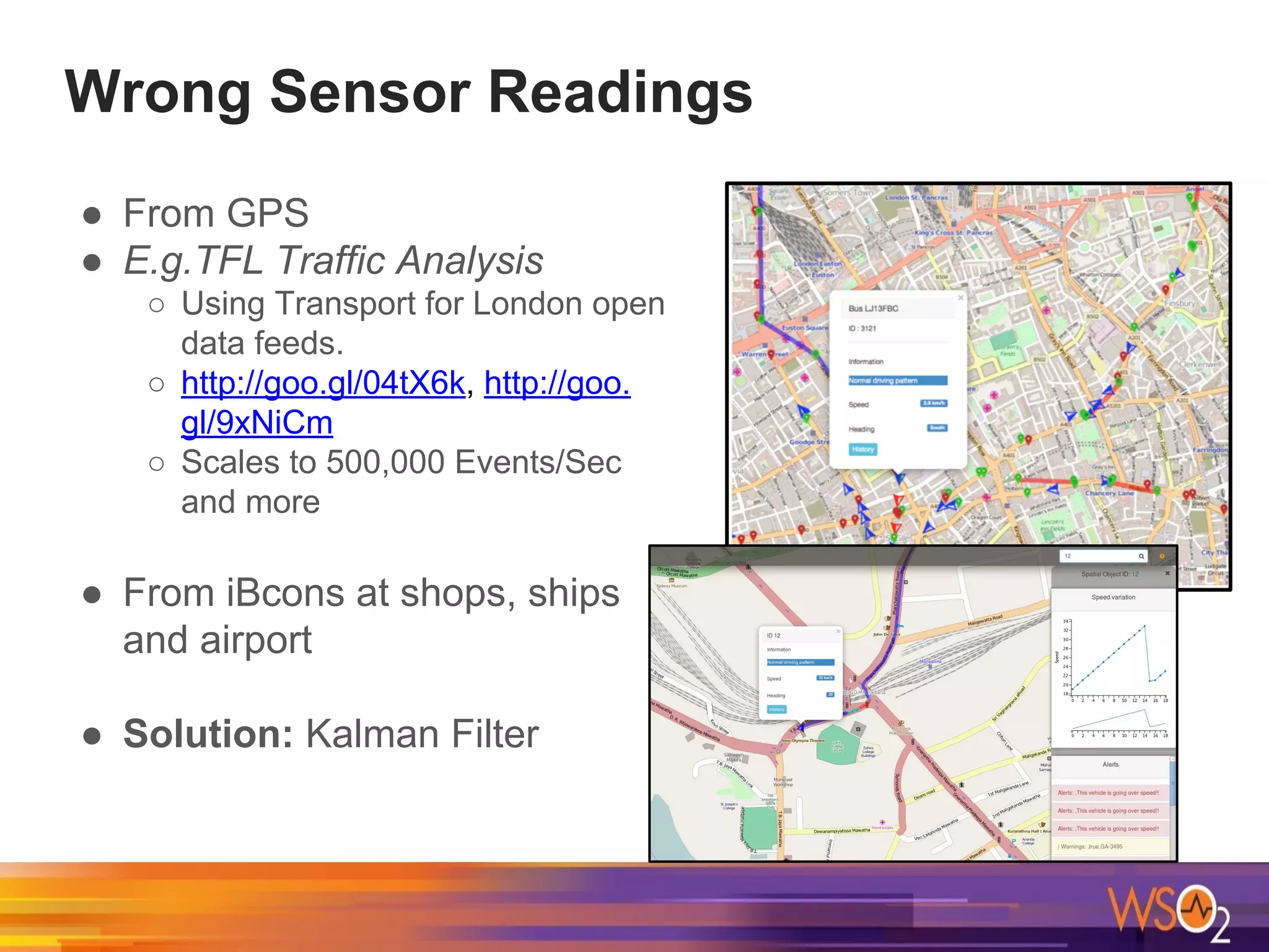 Wrong Sensor Readings
● From GPS
● E.g.TFL Traffic Analysis
○ Using Transport for London open
data feeds.
○ http://goo.gl/04tX6k, http://goo.
gl/9xNiCm
○ Scales to 500,000 Events/Sec
and more
● From iBcons at shops, ships
and airport
● Solution: Kalman Filter
 