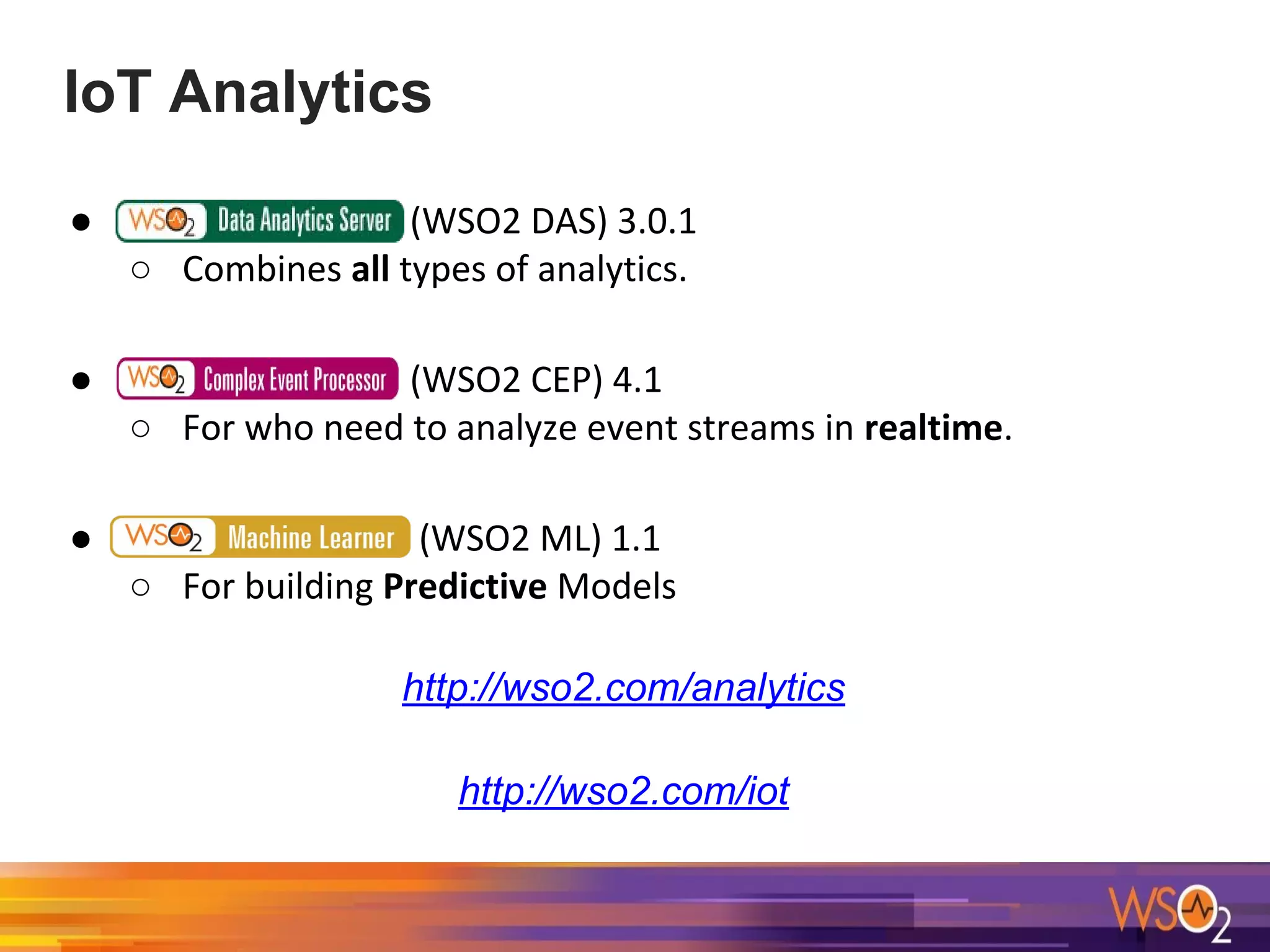IoT Analytics
● (WSO2 DAS) 3.0.1
○ Combines all types of analytics.
● (WSO2 CEP) 4.1
○ For who need to analyze event streams in realtime.
● (WSO2 ML) 1.1
○ For building Predictive Models
http://wso2.com/analytics
http://wso2.com/iot
 