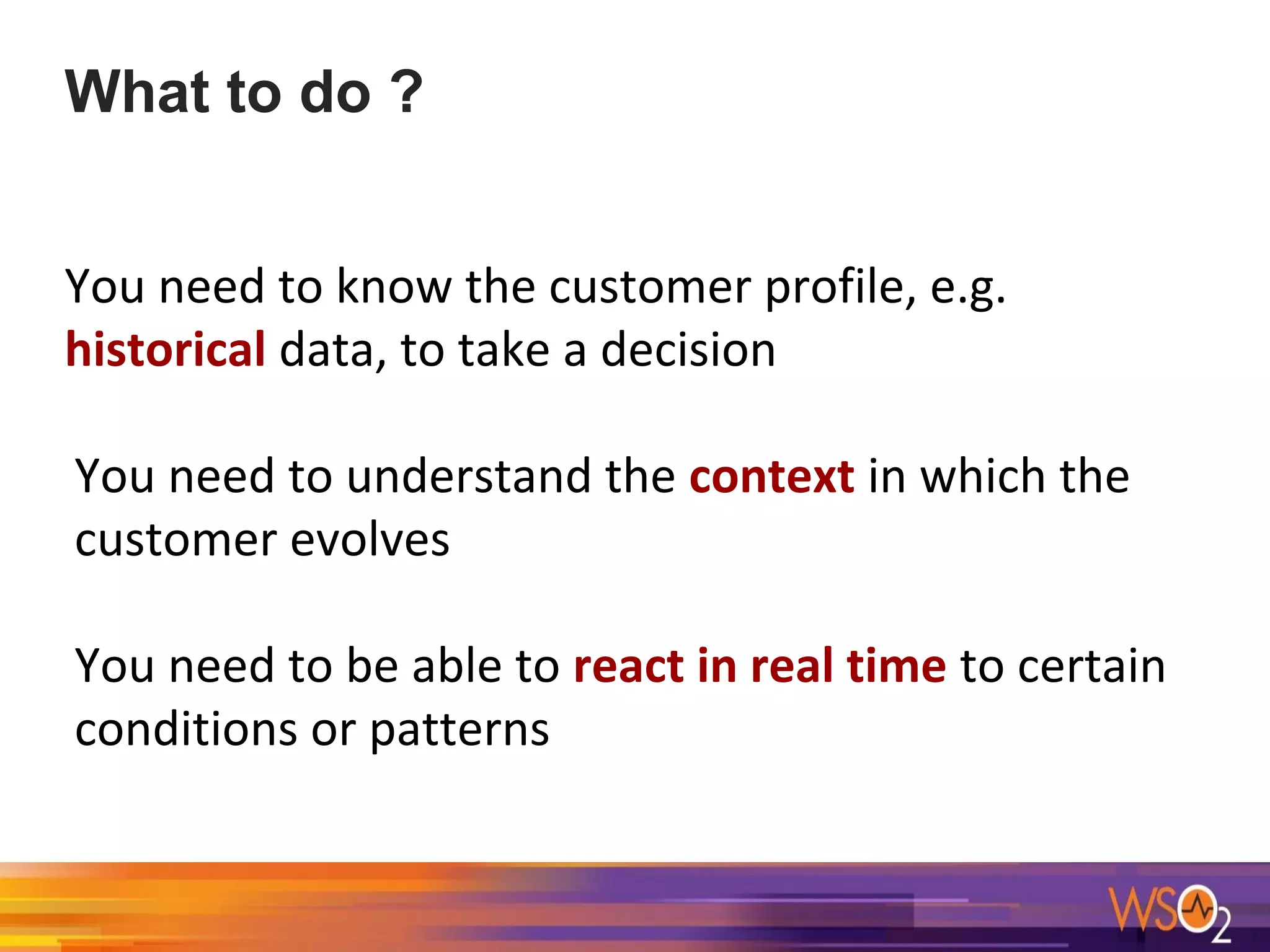 What to do ?
You need to know the customer profile, e.g.
historical data, to take a decision
You need to understand the context in which the
customer evolves
You need to be able to react in real time to certain
conditions or patterns
 