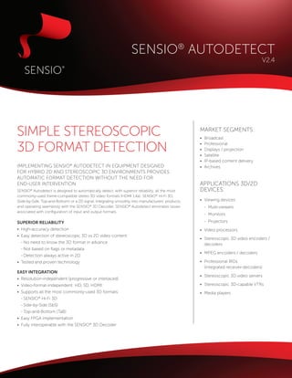SENSIO® AUTODETECT
                                                                                                                                     V2.4




SIMPLE STEREOSCOPIC                                                                                 MARKET SEGMENTS:
                                                                                                    •	   Broadcast

3D FORMAT DETECTION                                                                                 •	
                                                                                                    •	
                                                                                                    •	
                                                                                                         Professional
                                                                                                         Displays / projection
                                                                                                         Satellite
                                                                                                    •	   IP-based content delivery
IMPLEMENTING SENSIO® AUTODETECT IN EQUIPMENT DESIGNED                                               •	   Archives
FOR HYBRID 2D AND STEREOSCOPIC 3D ENVIRONMENTS PROVIDES
AUTOMATIC FORMAT DETECTION WITHOUT THE NEED FOR
END-USER INTERVENTION                                                                               APPLICATIONS 3D/2D
SENSIO® Autodetect is designed to automatically detect, with superior reliability, all the most     DEVICES:
commonly-used frame-compatible stereo 3D video formats (HDMI 1.4a): SENSIO® Hi-Fi 3D,
(Side-by-Side, Top-and-Bottom) or a 2D signal. Integrating smoothly into manufacturers’ products,   •	 Viewing devices:
and operating seamlessly with the SENSIO® 3D Decoder, SENSIO® Autodetect eliminates issues          	 -	Multi-viewers
associated with configuration of input and output formats.
                                                                                                    	 -	Monitors
SUPERIOR RELIABILITY                                                                                	 -	 Projectors
•	 High-accuracy detection                                                                          •	 Video processors
•	 Easy detection of stereoscopic 3D vs 2D video content
                                                                                                    •	 Stereoscopic 3D video encoders / 	
	 -	No need to know the 3D format in advance                                                        	decoders
	 -	Not based on flags or metadata
                                                                                                    •	 MPEG encoders / decoders
	 -	Detection always active in 2D
•	 Tested and proven technology                                                                     •	 Professional IRDs
                                                                                                    	(integrated receiver-decoders)
EASY INTEGRATION
                                                                                                    •	 Stereoscopic 3D video servers
•	 Resolution-independent (progressive or interlaced)
•	 Video-format-independent: HD, SD, HDMI                                                           •	 Stereoscopic 3D-capable VTRs
•	 Supports all the most commonly-used 3D formats:                                                  •	 Media players
	 -	SENSIO® Hi-Fi 3D
	 -	Side-by-Side (SbS)
	 -	Top-and-Bottom (TaB)
•	 Easy FPGA implementation
•	 Fully interoperable with the SENSIO® 3D Decoder
 
