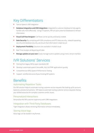 Key Differentiators
n	
Text-to-Speech, ASR integration
n 	
DatabaseIntegrationandCRMIntegration:Integratedtocustomerdatabasetohelpagents
handle calls more effectively. Using CTI options, IVR can query external databases to retrieve
information
n 	
Visual Call Flow Designer: Call flows can be quickly and easily created.
n 	
Data Security: By complying with SOX compliance and PCI data security, network operating
security and database security, we ensure that information is kept secure
n 	
Deployment Flexibility: Solutions are available in hosted cloud
n 	
Real Time Analytics & Reporting of Caller
n 	
Manageupdatesonyourown:Easilymanageroutineupdatesusingamenu-driveninterface
IVR Solutions’ Services
n 	
Porting from legacy IVR to open-standards IVR
n 	
Develop customized speech (VoiceXML, NLU) & DTMF applications quickly
n 	
Comprehensive IVR & Speech Performance Testing
n 	
Support and Maintenance of your Existing IVR systems
Benefits
Automating Repetitive Tasks
Our IVR solution helps to automate routing customer service requests like looking up for account
balances, process transactions. IVR helps to automate routing customer service requests, freeing
your skilled resources for complex customer-centric issues.
Personalized Interactions
Personalize the IVR customer experience with CRM integrations
Integration with Third-Party Databases
Tight integration allows retrieving information almost immediately.
Storing Voice logs
Voice logs can be stored in any format.
www.sensiple.com	 							 4www.sensiple.com 3
 
