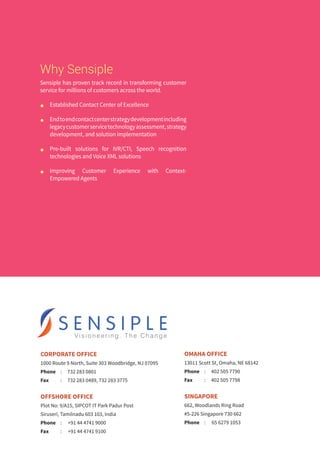 CORPORATE OFFICE
1000 Route 9 North, Suite 303 Woodbridge, NJ 07095
Phone	 :	 732 283 0801
Fax	 :	 732 283 0489, 732 283 3775
OFFSHORE OFFICE
Plot No: 9/A15, SIPCOT IT Park Padur Post
Siruseri, Tamilnadu 603 103, India
Phone	 :	 +91 44 4741 9000
Fax	 :	 +91 44 4741 9100
OMAHA OFFICE
13011 Scott St, Omaha, NE 68142
Phone	 :	 402 505 7790
Fax	 :	 402 505 7798
SINGAPORE
662, Woodlands Ring Road
#5-226 Singapore 730 662
Phone	 :	 65 6279 1053
Why Sensiple
Sensiple has proven track record in transforming customer
service for millions of customers across the world.
n	 Established Contact Center of Excellence
n	 Endtoendcontactcenterstrategydevelopmentincluding
legacycustomerservicetechnologyassessment,strategy
development, and solution implementation
n	 Pre-built solutions for IVR/CTI, Speech recognition
technologies and Voice XML solutions
n	 Improving Customer Experience with Context-
Empowered Agents 
 