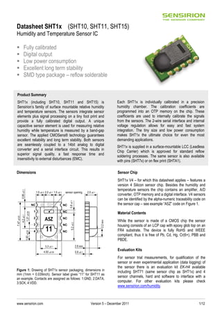 www.sensirion.com Version 5 – December 2011 1/12
Datasheet SHT1x (SHT10, SHT11, SHT15)
Humidity and Temperature Sensor IC
Fully calibrated
Digital output
Low power consumption
Excellent long term stability
SMD type package – reflow solderable
Dimensions
Figure 1: Drawing of SHT1x sensor packaging, dimensions in
mm (1mm = 0.039inch). Sensor label gives “11” for SHT11 as
an example. Contacts are assigned as follows: 1:GND, 2:DATA,
3:SCK, 4:VDD.
Sensor Chip
SHT1x V4 – for which this datasheet applies – features a
version 4 Silicon sensor chip. Besides the humidity and
temperature sensors the chip contains an amplifier, A/D
converter, OTP memory and a digital interface. V4 sensors
can be identified by the alpha-numeric traceability code on
the sensor cap – see example “A5Z” code on Figure 1.
Material Contents
While the sensor is made of a CMOS chip the sensor
housing consists of an LCP cap with epoxy glob top on an
FR4 substrate. The device is fully RoHS and WEEE
compliant, thus it is free of Pb, Cd, Hg, Cr(6+), PBB and
PBDE.
Evaluation Kits
For sensor trial measurements, for qualification of the
sensor or even experimental application (data logging) of
the sensor there is an evaluation kit EK-H4 available
including SHT71 (same sensor chip as SHT1x) and 4
sensor channels, hard and software to interface with a
computer. For other evaluation kits please check
www.sensirion.com/humidity.
Product Summary
SHT1x (including SHT10, SHT11 and SHT15) is
Sensirion’s family of surface mountable relative humidity
and temperature sensors. The sensors integrate sensor
elements plus signal processing on a tiny foot print and
provide a fully calibrated digital output. A unique
capacitive sensor element is used for measuring relative
humidity while temperature is measured by a band-gap
sensor. The applied CMOSens® technology guarantees
excellent reliability and long term stability. Both sensors
are seamlessly coupled to a 14bit analog to digital
converter and a serial interface circuit. This results in
superior signal quality, a fast response time and
insensitivity to external disturbances (EMC).
Each SHT1x is individually calibrated in a precision
humidity chamber. The calibration coefficients are
programmed into an OTP memory on the chip. These
coefficients are used to internally calibrate the signals
from the sensors. The 2-wire serial interface and internal
voltage regulation allows for easy and fast system
integration. The tiny size and low power consumption
makes SHT1x the ultimate choice for even the most
demanding applications.
SHT1x is supplied in a surface-mountable LCC (Leadless
Chip Carrier) which is approved for standard reflow
soldering processes. The same sensor is also available
with pins (SHT7x) or on flex print (SHTA1).
A5Z
1
2
NC
NC
NC
NC
NC
NC
3.3 ±0.1
4.93 ±0.05
2.0 ±0.1 1.5 ±0.1
7.47±0.05
4.2±0.1
1.27±0.051.83±0.05
5.2±0.20.6±0.1
sensor opening 2.5 ±0.1
0.8 ±0.1
3
4 11
0.95±0.1
1.5 ±0.2
2.6 MAX
2.2MAX
 