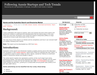 Following Aussie Startups and Tech Trends
  Discovering the next generation of startups, innovation & tech trends in Australia




  Home         Aussie Startups List           Analysis         Interviews         Blog        Advertise         Contact                             Find                          Go




Sensis and the Australian Search and Directories Market                                                                    Site Sponsors:              Subscribe

  Vishal Sharma       Monday, April 14, 2008 2008 , Analysis , Australia , Online Search and Directory , Report ,                                   Subscribe via RSS
Sensis , Technology                                                                                                                                     Subscribe via RSS!
                                                                                                                      People Search-
Background:                                                                                                           Search Free
                                                                                                                      Find People, Phone
                                                                                                                                                    or, Subscribe via email:

                                                                                                                      Numbers, Addresses,
I have undertaken this report to explore, learn and analyse the local online search and                                                             Enter your email            Go
                                                                                                                      Records & More!
directories market to understand the developments that are taking place in this area.                                 USSearch.com
There are more than 18 players, from small and medium enterprises (SMEs) to large
corporations trying to get some share of this market.
                                                                                                                      Online Media
The main focus of this report is on Sensis and its competitors and how it can reinvent itself                         Directory                        Follow Us on Twitter
in a rapidly changing local market.                                                                                   1.4 Million Records.
                                                                                                                                                    Follow us on Twitter
                                                                                                                      Build Media Lists and            Australian Startups Carnival 2008
Note: This report can be downloaded as a PDF from here.                                                               More. Take a Demo!
                                                                                                                      www.vocus.com                 Summary - Australian Startups
                                                                                                                                                    Carnival 2008
Introduction:                                                                                                         White Pages -                    Following Startups & Tech Trends
                                                                                                                      Search Free
Australia’s online search and directories market is rapidly growing and to this date there                            Current Phone,
are 18 players in this market segment, worth $235 million as reported last year (2007). It                            Address, Age & More.            ApartmentReviews - Australia's
is expected to reach to $532 million by 2010. Sensis, (owned by Telstra) is a dominant                                Search by Name-Cell             Largest Dedicated Apartment
player in directories market and Google in search.                                                                    Phone-SSN-More.                 Resource
                                                                                                                      www.PeopleLookup.com          - Saturday, April 25, 2009
The online search market only represents a portion of the much larger local online
advertising market. The local online advertising market is growing steadily and will reach                                                            infome - Find Anything Nearby
                                                                                                                      Free People Search
the predicted $1.4 billion for the full calendar year 2008. It is forecasted to be worth                                                              from your Mobile
                                                                                                                      Get Phone, Address,
AU$1.8 billion by end-2011, growing at a compounded annual growth rate (CAGR) of 29                                                                 - Thursday, April 23, 2009
                                                                                                                      Email, Age, Photos
per cent (2007-2011).
                                                                                                                      and More. All for Free!
                                                                                                                      spokeo.com/Free.White.Pages
Online advertising can be classified into four areas, those being:                                                                                    Mogeneration - Mobile 2.0 Web &
                                                                                                                                                      iPhone Development House
    Search                                                                                                           Learn Jim Cramer's            - Tuesday, April 21, 2009
    Directories                                                                                                      Secret
                                                                                                                      Up 31% in 2009,
 