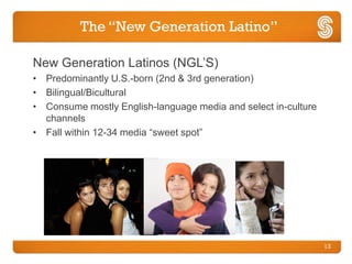 The “New Generation Latino”

New Generation Latinos (NGL’S)
• Predominantly U.S.-born (2nd & 3rd generation)
• Bilingual/Bicultural
• Consume mostly English-language media and select in-culture
  channels
• Fall within 12-34 media “sweet spot”




                                                                13
 
