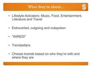 What they’re about…

• Lifestyle Activators: Music, Food, Entertainment,
  Literature and Travel

• Extroverted, outgoing and outspoken

• “WIRED!”

• Trendsetters

• Choose brands based on who they’re with and
  where they are
 