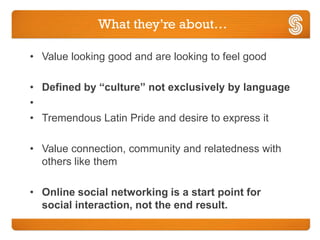 What they’re about…

• Value looking good and are looking to feel good

• Defined by “culture” not exclusively by language
•
• Tremendous Latin Pride and desire to express it

• Value connection, community and relatedness with
  others like them

• Online social networking is a start point for
  social interaction, not the end result.
 
