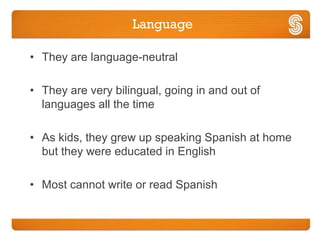 Language

• They are language-neutral

• They are very bilingual, going in and out of
  languages all the time

• As kids, they grew up speaking Spanish at home
  but they were educated in English

• Most cannot write or read Spanish
 