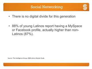 Social Networking

 • There is no digital divide for this generation

 • 88% of young Latinos report having a MySpace
   or Facebook profile, actually higher than non-
   Latinos (87%).




Source: The Intelligence Group, 2008 Latino Lifestyle Study
 