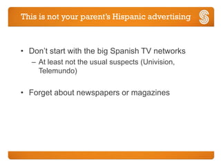 This is not your parent’s Hispanic advertising



• Don’t start with the big Spanish TV networks
   – At least not the usual suspects (Univision,
     Telemundo)

• Forget about newspapers or magazines
 