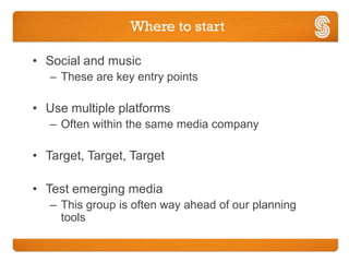 Where to start

• Social and music
   – These are key entry points

• Use multiple platforms
   – Often within the same media company

• Target, Target, Target

• Test emerging media
   – This group is often way ahead of our planning
     tools
 