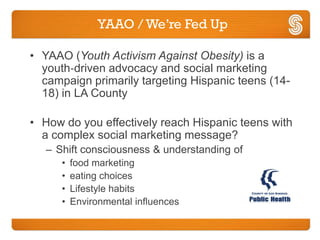 YAAO / We’re Fed Up

• YAAO (Youth Activism Against Obesity) is a
  youth‐driven advocacy and social marketing
  campaign primarily targeting Hispanic teens (14-
  18) in LA County

• How do you effectively reach Hispanic teens with
  a complex social marketing message?
   – Shift consciousness & understanding of
      •   food marketing
      •   eating choices
      •   Lifestyle habits
      •   Environmental influences
 
