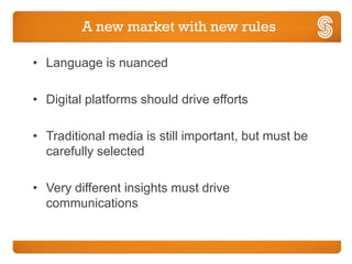 A new market with new rules

• Language is nuanced

• Digital platforms should drive efforts

• Traditional media is still important, but must be
  carefully selected

• Very different insights must drive
  communications
 