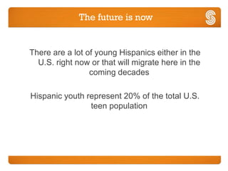 The future is now


There are a lot of young Hispanics either in the
  U.S. right now or that will migrate here in the
                 coming decades

Hispanic youth represent 20% of the total U.S.
                teen population
 