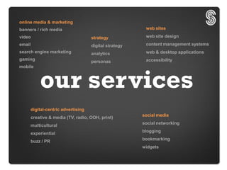 online media & marketing
banners / rich media                                      web sites
video                                 strategy            web site design
email                                 digital strategy    content management systems
search engine marketing               analytics           web & desktop applications
gaming                                                    accessibility
                                      personas
mobile



            our services
        digital-centric advertising
                                                         social media
        creative & media (TV, radio, OOH, print)
                                                         social networking
        multicultural
                                                         blogging
        experiential
                                                         bookmarking
        buzz / PR
                                                         widgets
 