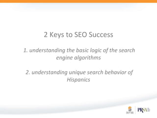 2 Keys to SEO Success 1. understanding the basic logic of the search engine algorithms2. understanding unique search behavior of Hispanics 