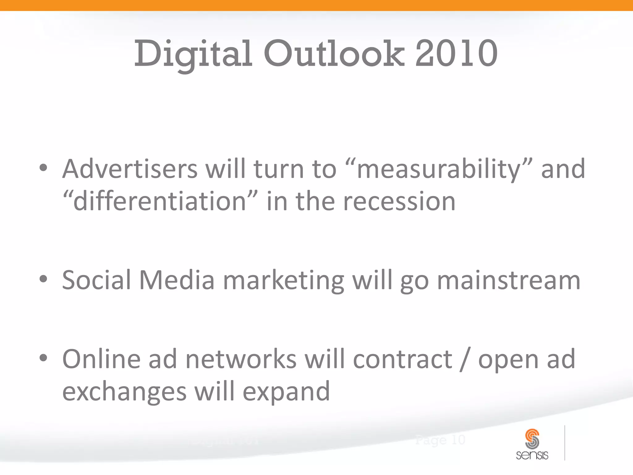 Digital Outlook 2010

• Advertisers will turn to “measurability” and
  “differentiation” in the recession

• Social Media marketing will go mainstream

• Online ad networks will contract / open ad
  exchanges will expand
            Digital 101        Page 10
 