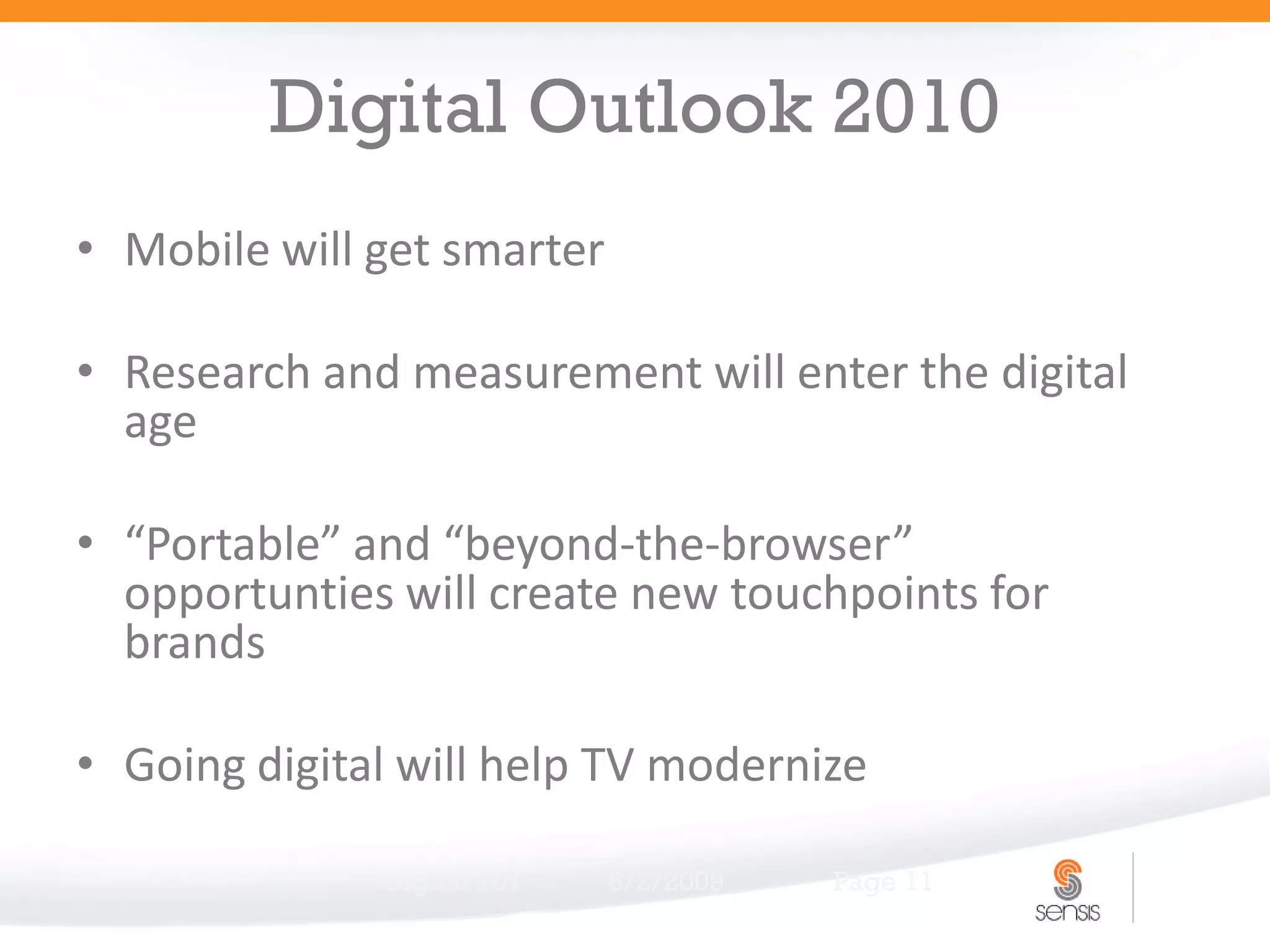 Digital Outlook 2010
• Mobile will get smarter

• Research and measurement will enter the digital
  age

• “Portable” and “beyond-the-browser”
  opportunties will create new touchpoints for
  brands

• Going digital will help TV modernize

              Digital 101   6/2/2009   Page 11
 