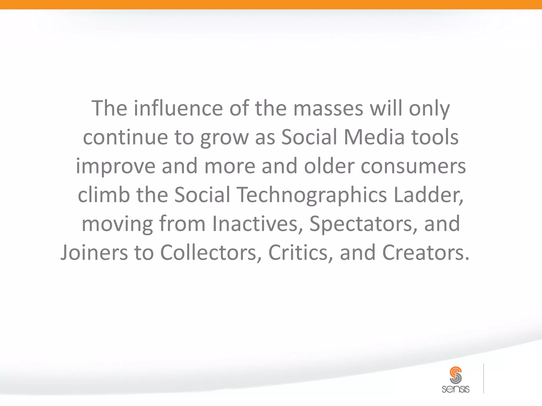 The influence of the masses will only
   continue to grow as Social Media tools
  improve and more and older consumers
  climb the Social Technographics Ladder,
   moving from Inactives, Spectators, and
Joiners to Collectors, Critics, and Creators.
 