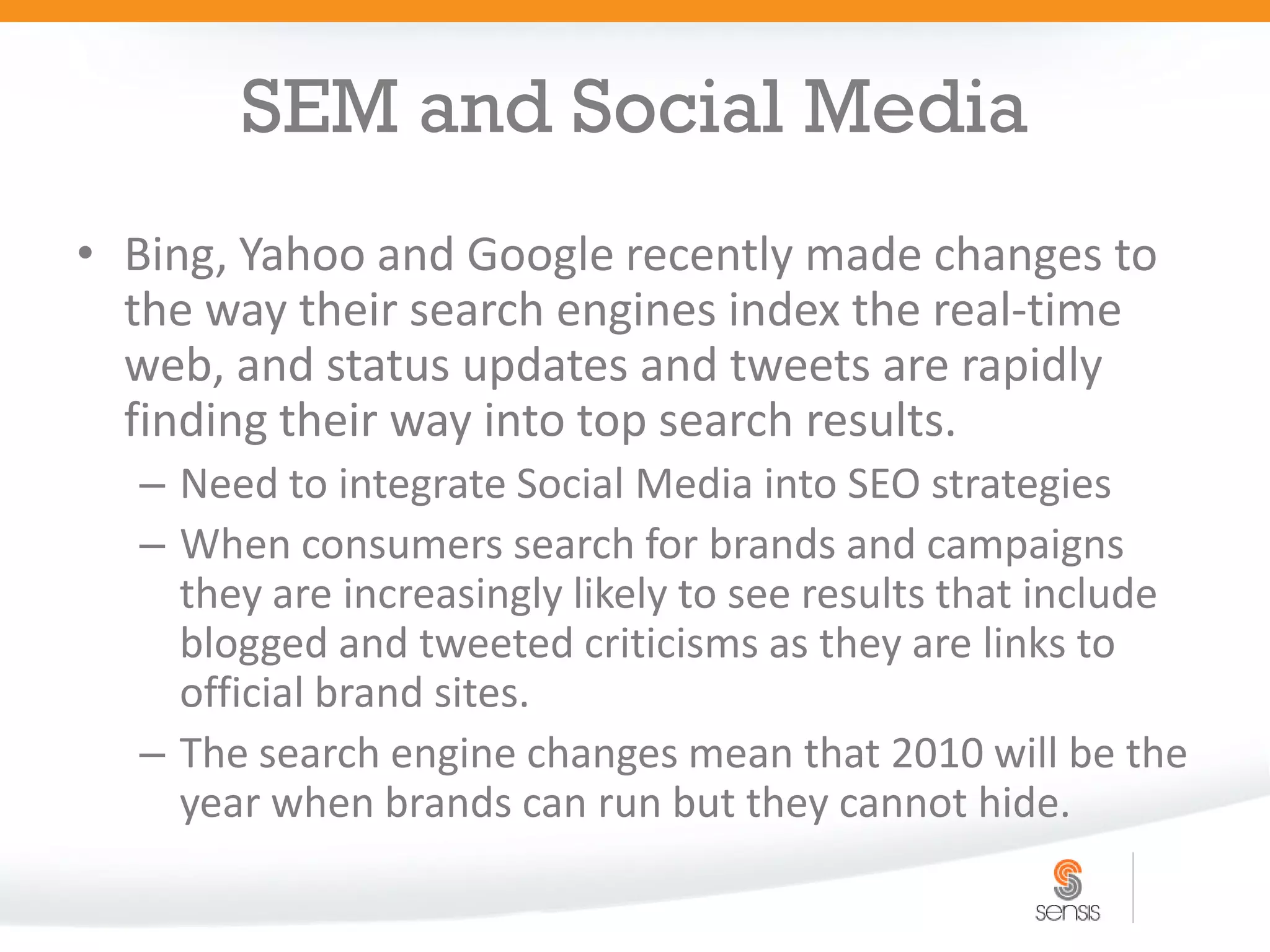 SEM and Social Media
• Bing, Yahoo and Google recently made changes to
  the way their search engines index the real-time
  web, and status updates and tweets are rapidly
  finding their way into top search results.
  – Need to integrate Social Media into SEO strategies
  – When consumers search for brands and campaigns
    they are increasingly likely to see results that include
    blogged and tweeted criticisms as they are links to
    official brand sites.
  – The search engine changes mean that 2010 will be the
    year when brands can run but they cannot hide.
 