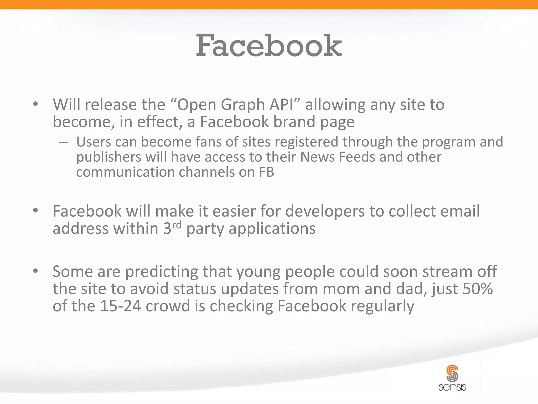 Facebook
• Will release the “Open Graph API” allowing any site to
  become, in effect, a Facebook brand page
   – Users can become fans of sites registered through the program and
     publishers will have access to their News Feeds and other
     communication channels on FB

• Facebook will make it easier for developers to collect email
  address within 3rd party applications

• Some are predicting that young people could soon stream off
  the site to avoid status updates from mom and dad, just 50%
  of the 15-24 crowd is checking Facebook regularly
 