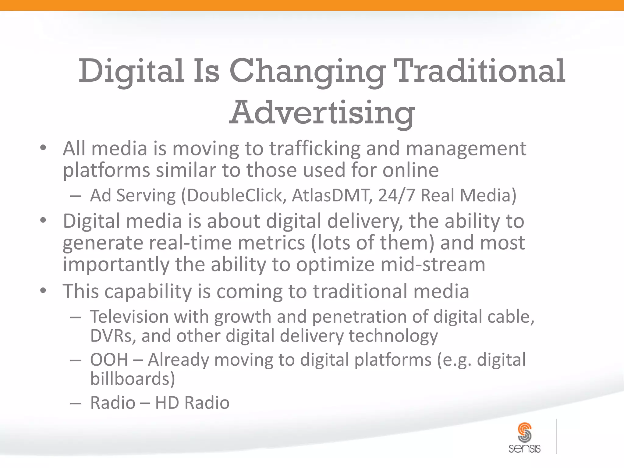 Digital Is Changing Traditional
               Advertising
• All media is moving to trafficking and management
  platforms similar to those used for online
   – Ad Serving (DoubleClick, AtlasDMT, 24/7 Real Media)
• Digital media is about digital delivery, the ability to
  generate real-time metrics (lots of them) and most
  importantly the ability to optimize mid-stream
• This capability is coming to traditional media
   – Television with growth and penetration of digital cable,
     DVRs, and other digital delivery technology
   – OOH – Already moving to digital platforms (e.g. digital
     billboards)
   – Radio – HD Radio
 