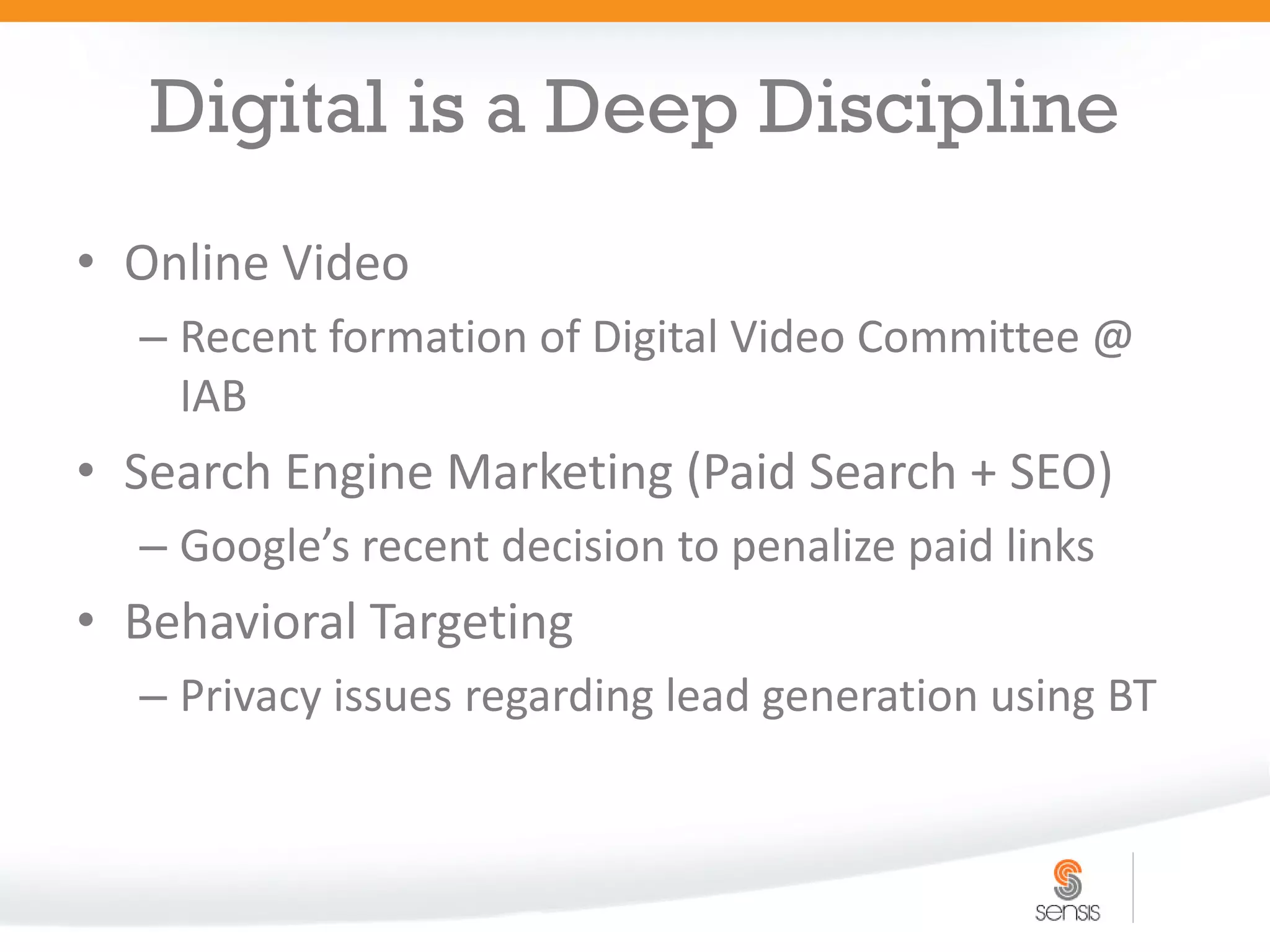 Digital is a Deep Discipline
• Online Video
  – Recent formation of Digital Video Committee @
    IAB
• Search Engine Marketing (Paid Search + SEO)
  – Google’s recent decision to penalize paid links
• Behavioral Targeting
  – Privacy issues regarding lead generation using BT
 