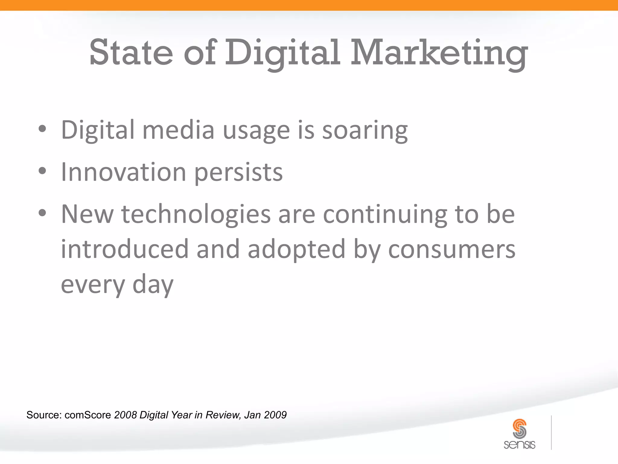 State of Digital Marketing
  • Digital media usage is soaring
  • Innovation persists
  • New technologies are continuing to be
    introduced and adopted by consumers
    every day



Source: comScore 2008 Digital Year in Review, Jan 2009
 