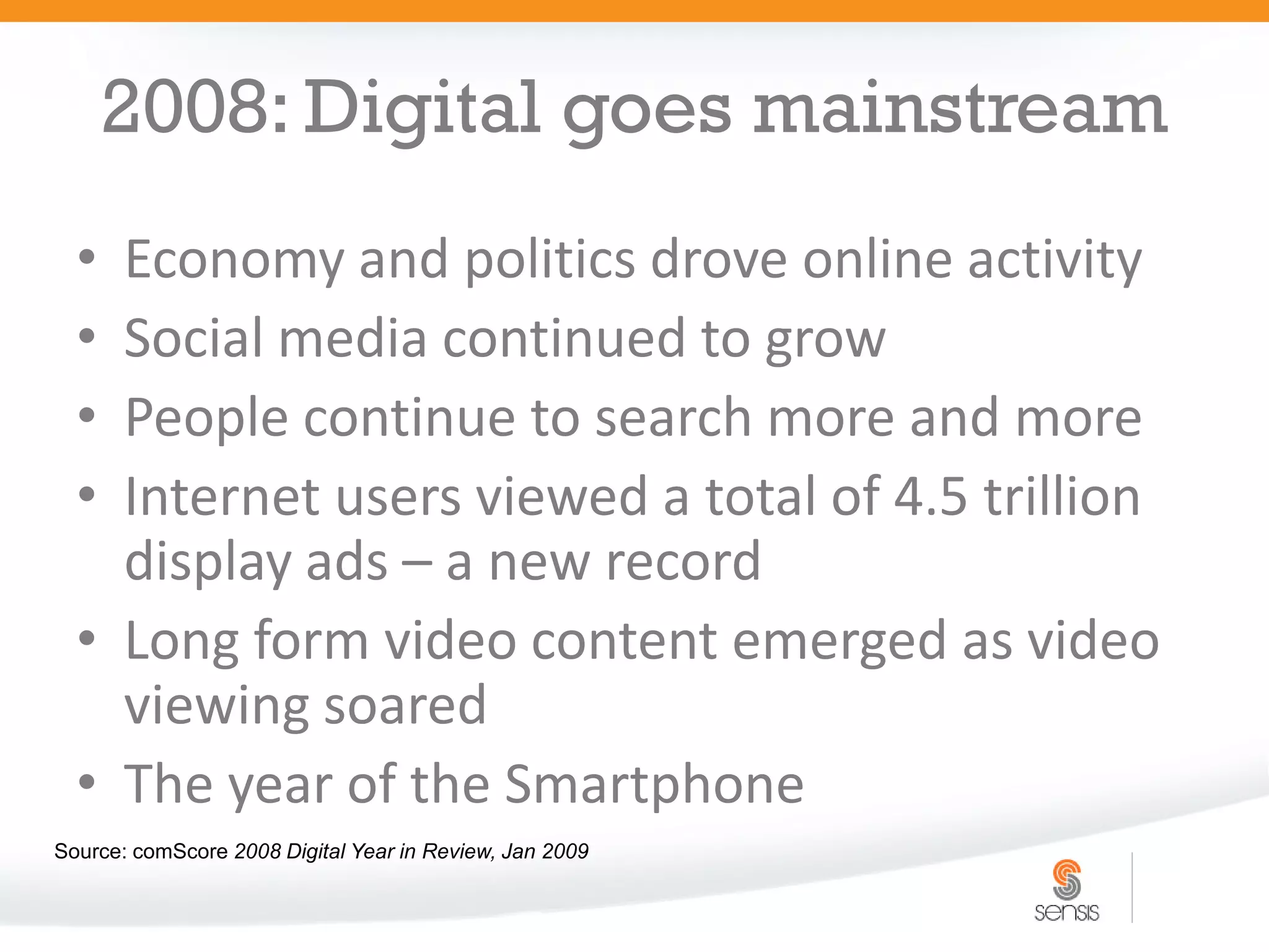 2008: Digital goes mainstream
  • Economy and politics drove online activity
  • Social media continued to grow
  • People continue to search more and more
  • Internet users viewed a total of 4.5 trillion
    display ads – a new record
  • Long form video content emerged as video
    viewing soared
  • The year of the Smartphone
Source: comScore 2008 Digital Year in Review, Jan 2009
 
