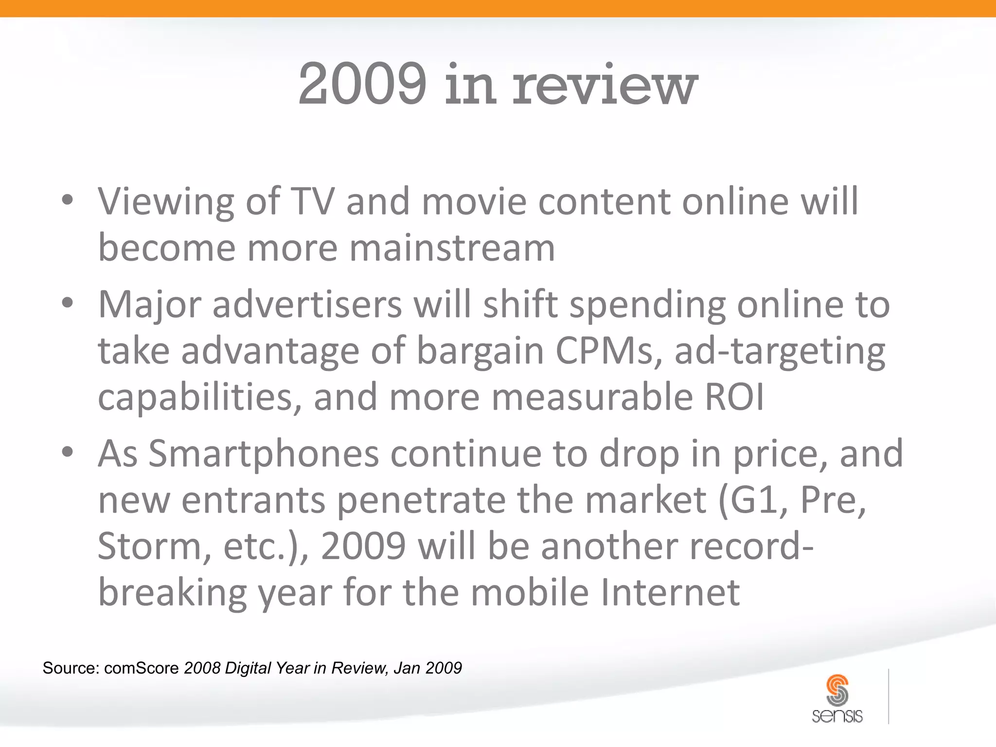 2009 in review
  • Viewing of TV and movie content online will
    become more mainstream
  • Major advertisers will shift spending online to
    take advantage of bargain CPMs, ad-targeting
    capabilities, and more measurable ROI
  • As Smartphones continue to drop in price, and
    new entrants penetrate the market (G1, Pre,
    Storm, etc.), 2009 will be another record-
    breaking year for the mobile Internet
Source: comScore 2008 Digital Year in Review, Jan 2009
 