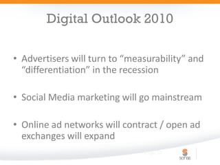 Digital Outlook 2010

• Advertisers will turn to “measurability” and
  “differentiation” in the recession

• Social Media marketing will go mainstream

• Online ad networks will contract / open ad
  exchanges will expand
            Digital 101        Page 10
 