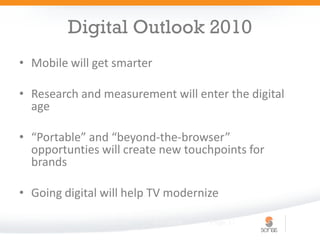 Digital Outlook 2010
• Mobile will get smarter

• Research and measurement will enter the digital
  age

• “Portable” and “beyond-the-browser”
  opportunties will create new touchpoints for
  brands

• Going digital will help TV modernize

              Digital 101   6/2/2009   Page 11
 