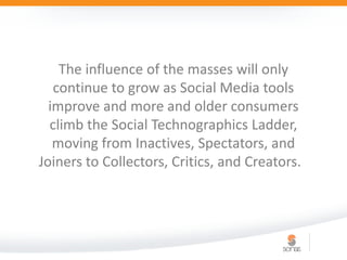 The influence of the masses will only
   continue to grow as Social Media tools
  improve and more and older consumers
  climb the Social Technographics Ladder,
   moving from Inactives, Spectators, and
Joiners to Collectors, Critics, and Creators.
 