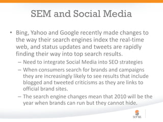SEM and Social Media
• Bing, Yahoo and Google recently made changes to
  the way their search engines index the real-time
  web, and status updates and tweets are rapidly
  finding their way into top search results.
  – Need to integrate Social Media into SEO strategies
  – When consumers search for brands and campaigns
    they are increasingly likely to see results that include
    blogged and tweeted criticisms as they are links to
    official brand sites.
  – The search engine changes mean that 2010 will be the
    year when brands can run but they cannot hide.
 