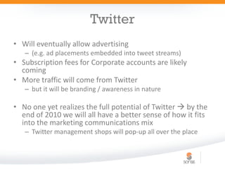 Twitter
• Will eventually allow advertising
   – (e.g. ad placements embedded into tweet streams)
• Subscription fees for Corporate accounts are likely
  coming
• More traffic will come from Twitter
   – but it will be branding / awareness in nature

• No one yet realizes the full potential of Twitter  by the
  end of 2010 we will all have a better sense of how it fits
  into the marketing communications mix
   – Twitter management shops will pop-up all over the place
 